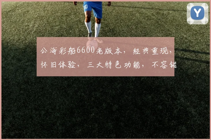 公海彩船6600老版本，经典重现，怀旧体验，三大特色功能，不容错过，尽享游戏乐趣