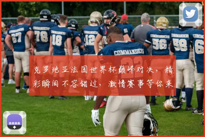 克罗地亚法国世界杯巅峰对决，精彩瞬间不容错过，激情赛事等你来观