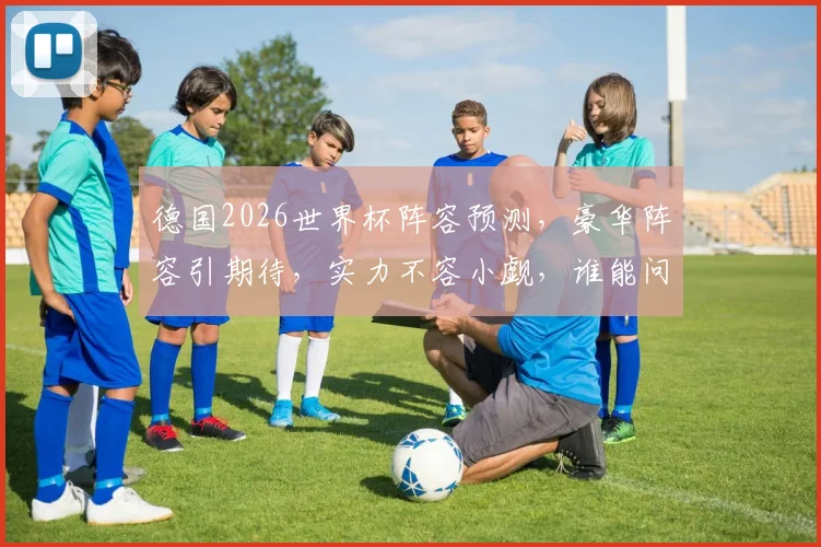 德国2026世界杯阵容预测，豪华阵容引期待，实力不容小觑，谁能问鼎