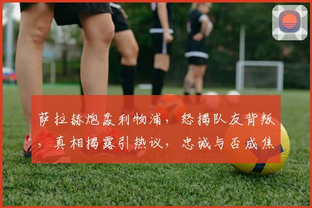 萨拉赫炮轰利物浦，怒揭队友背叛，真相揭露引热议，忠诚与否成焦点